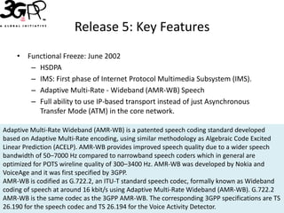 Release 5: Key Features
    • Functional Freeze: June 2002
       – HSDPA
       – IMS: First phase of Internet Protocol Multimedia Subsystem (IMS).
       – Adaptive Multi-Rate - Wideband (AMR-WB) Speech
       – Full ability to use IP-based transport instead of just Asynchronous
         Transfer Mode (ATM) in the core network.

Adaptive Multi-Rate Wideband (AMR-WB) is a patented speech coding standard developed
based on Adaptive Multi-Rate encoding, using similar methodology as Algebraic Code Excited
Linear Prediction (ACELP). AMR-WB provides improved speech quality due to a wider speech
bandwidth of 50–7000 Hz compared to narrowband speech coders which in general are
optimized for POTS wireline quality of 300–3400 Hz. AMR-WB was developed by Nokia and
VoiceAge and it was first specified by 3GPP.
AMR-WB is codified as G.722.2, an ITU-T standard speech codec, formally known as Wideband
coding of speech at around 16 kbit/s using Adaptive Multi-Rate Wideband (AMR-WB). G.722.2
AMR-WB is the same codec as the 3GPP AMR-WB. The corresponding 3GPP specifications are TS
26.190 for the speech codec and TS 26.194 for the Voice Activity Detector.
 