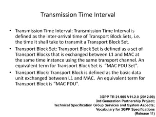 Transmission Time Interval

• Transmission Time Interval: Transmission Time Interval is
  defined as the inter-arrival time of Transport Block Sets, i.e.
  the time it shall take to transmit a Transport Block Set.
• Transport Block Set: Transport Block Set is defined as a set of
  Transport Blocks that is exchanged between L1 and MAC at
  the same time instance using the same transport channel. An
  equivalent term for Transport Block Set is “MAC PDU Set”.
• Transport Block: Transport Block is defined as the basic data
  unit exchanged between L1 and MAC. An equivalent term for
  Transport Block is “MAC PDU”.

                                                3GPP TR 21.905 V11.2.0 (2012-09)
                                              3rd Generation Partnership Project;
                     Technical Specification Group Services and System Aspects;
                                              Vocabulary for 3GPP Specifications
                                                                     (Release 11)
 