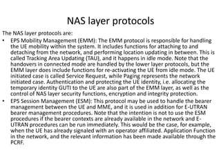 NAS layer protocols
The NAS layer protocols are:
• EPS Mobility Management (EMM): The EMM protocol is responsible for handling
   the UE mobility within the system. It includes functions for attaching to and
   detaching from the network, and performing location updating in between. This is
   called Tracking Area Updating (TAU), and it happens in idle mode. Note that the
   handovers in connected mode are handled by the lower layer protocols, but the
   EMM layer does include functions for re-activating the UE from idle mode. The UE
   initiated case is called Service Request, while Paging represents the network
   initiated case. Authentication and protecting the UE identity, i.e. allocating the
   temporary identity GUTI to the UE are also part of the EMM layer, as well as the
   control of NAS layer security functions, encryption and integrity protection.
• EPS Session Management (ESM): This protocol may be used to handle the bearer
   management between the UE and MME, and it is used in addition for E-UTRAN
   bearer management procedures. Note that the intention is not to use the ESM
   procedures if the bearer contexts are already available in the network and E-
   UTRAN procedures can be run immediately. This would be the case, for example,
   when the UE has already signaled with an operator affiliated. Application Function
   in the network, and the relevant information has been made available through the
   PCRF.
 