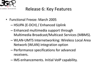 Release 6: Key Features

• Functional Freeze: March 2005
   – HSUPA (E-DCH) / Enhanced Uplink
   – Enhanced multimedia support through
     Multimedia Broadcast/Multicast Services (MBMS).
   – WLAN-UMTS Internetworking: Wireless Local Area
     Network (WLAN) integration option
   – Performance specifications for advanced
     receivers.
   – IMS enhancements. Initial VoIP capability.
 