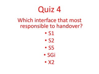 Quiz 4
Which interface that most
responsible to handover?
           • S1
           • S2
           • S5
          • SGi
          • X2
 