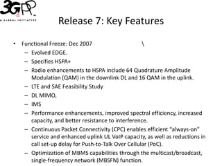 Release 7: Key Features
• Functional Freeze: Dec 2007                      
   – Evolved EDGE.
   – Specifies HSPA+
   – Radio enhancements to HSPA include 64 Quadrature Amplitude
     Modulation (QAM) in the downlink DL and 16 QAM in the uplink.
   – LTE and SAE Feasibility Study
   – DL MIMO,
   – IMS
   – Performance enhancements, improved spectral efficiency, increased
     capacity, and better resistance to interference.
   – Continuous Packet Connectivity (CPC) enables efficient “always-on”
     service and enhanced uplink UL VoIP capacity, as well as reductions in
     call set-up delay for Push-to-Talk Over Cellular (PoC).
   – Optimization of MBMS capabilities through the multicast/broadcast,
     single-frequency network (MBSFN) function.
 