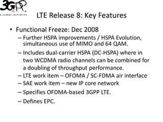 LTE Release 8: Key Features
• Functional Freeze: Dec 2008
  – Further HSPA improvements / HSPA Evolution,
    simultaneous use of MIMO and 64 QAM.
  – Includes dual-carrier HSPA (DC-HSPA) where in
    two WCDMA radio channels can be combined for
    a doubling of throughput performance.
  – LTE work item – OFOMA / SC-FDMA air interface
  – SAE work item – new IP core network
  – Specifies OFDMA-based 3GPP LTE.
  – Defines EPC.
 
