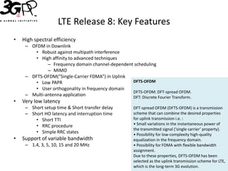 LTE Release 8: Key Features
•   High spectral efficiency
     – OFDM in Downlink
        • Robust against multipath interference
        • High affinity to advanced techniques
              – Frequency domain channel-dependent scheduling
              – MIMO
     – DFTS-OFDM(“Single-Carrier FDMA”) in Uplink
        • Low PAPR                                DFTS-OFDM
        • User orthogonality in frequency domain
                                                  DFTS-OFDM: DFT-spread OFDM.
     – Multi-antenna application                  DFT: Discrete Fourier Transform.
•   Very low latency
     – Short setup time & Short transfer delay         DFT-spread OFDM (DFTS-OFDM) is a transmission
     – Short HO latency and interruption time          scheme that can combine the desired properties
         • Short TTI                                   for uplink transmission i.e. :
         • RRC procedure                               • Small variations in the instantaneous power of
                                                       the transmitted signal (‘single carrier’ property).
         • Simple RRC states                           • Possibility for low-complexity high-quality
•   Support of variable bandwidth                      equalization in the frequency domain.
     – 1.4, 3, 5, 10, 15 and 20 MHz                    • Possibility for FDMA with flexible bandwidth
                                                       assignment.
                                                       Due to these properties, DFTS-OFDM has been
                                                       selected as the uplink transmission scheme for LTE,
                                                       which is the long-term 3G evolution.
 