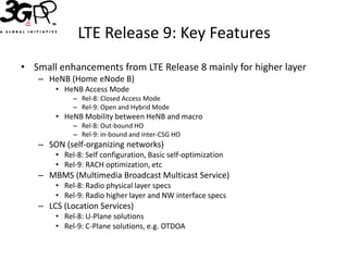 LTE Release 9: Key Features
• Small enhancements from LTE Release 8 mainly for higher layer
   – HeNB (Home eNode B)
       • HeNB Access Mode
            – Rel-8: Closed Access Mode
            – Rel-9: Open and Hybrid Mode
       • HeNB Mobility between HeNB and macro
            – Rel-8: Out-bound HO
            – Rel-9: in-bound and inter-CSG HO
   – SON (self-organizing networks)
       • Rel-8: Self configuration, Basic self-optimization
       • Rel-9: RACH optimization, etc
   – MBMS (Multimedia Broadcast Multicast Service)
       • Rel-8: Radio physical layer specs
       • Rel-9: Radio higher layer and NW interface specs
   – LCS (Location Services)
       • Rel-8: U-Plane solutions
       • Rel-9: C-Plane solutions, e.g. OTDOA
 