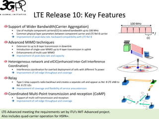LTE Release 10: Key Features
                                                                                                           100 MHz
    Support of Wider Bandwidth(Carrier Aggregation)
      • Use of multiple component carriers(CC) to extend bandwidth up to 100 MHz
      • Common physical layer parameters between component carrier and LTE Rel-8 carrier                                  f
       Improvement of peak data rate, backward compatibility with LTE Rel-8                                         CC
    Advanced MIMO techniques
      •   Extension to up to 8-layer transmission in downlink
      •   Introduction of single-user MIMO up to 4-layer transmission in uplink
      •   Enhancements of multi-user MIMO
         Improvement of peak data rate and capacity

    Heterogeneous network and eICIC(enhanced Inter-Cell Interference
    Coordination)
      • Interference coordination for overlaid deployment of cells with different Tx power
       Improvement of cell-edge throughput and coverage

    Relay
      • Type 1 relay supports radio backhaul and creates a separate cell and appear as Rel. 8 LTE eNB to
        Rel. 8 LTE UEs
       Improvement of coverage and flexibility of service area extension

    Coordinated Multi-Point transmission and reception (CoMP)
      • Support of multi-cell transmission and reception
       Improvement of cell-edge throughput and coverage



LTE-Advanced meeting the requirements set by ITU’s IMT-Advanced project.
Also includes quad-carrier operation for HSPA+.
 