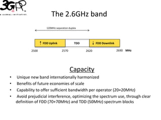 The 2.6GHz band
                     120MHz separation duplex




                   FDD Uplink              TDD          FDD Downlink

            2500                 2570            2620                  2690 MHz




                                        Capacity
•   Unique new band internationally harmonized
•   Benefits of future economies of scale
•   Capability to offer sufficient bandwidth per operator (20+20MHz)
•   Avoid prejudicial interference, optimizing the spectrum use, through clear
    definition of FDD (70+70MHz) and TDD (50MHz) spectrum blocks
 