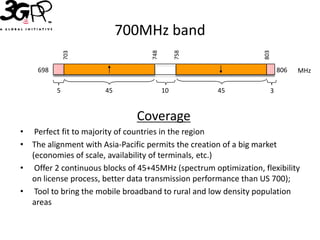 700MHz band




                                   748


                                              758




                                                                 803
              703
    698                                                                806   MHz

          5           45                 10         45             3


                               Coverage
• Perfect fit to majority of countries in the region
• The alignment with Asia-Pacific permits the creation of a big market
  (economies of scale, availability of terminals, etc.)
• Offer 2 continuous blocks of 45+45MHz (spectrum optimization, flexibility
  on license process, better data transmission performance than US 700);
• Tool to bring the mobile broadband to rural and low density population
  areas
 