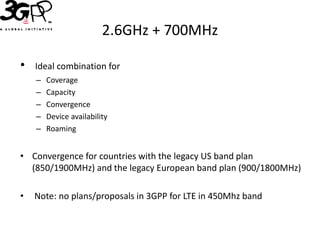 2.6GHz + 700MHz

•   Ideal combination for
    –   Coverage
    –   Capacity
    –   Convergence
    –   Device availability
    –   Roaming


• Convergence for countries with the legacy US band plan
  (850/1900MHz) and the legacy European band plan (900/1800MHz)

•   Note: no plans/proposals in 3GPP for LTE in 450Mhz band
 