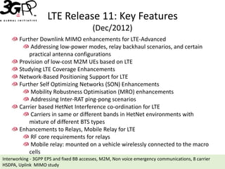 LTE Release 11: Key Features
                                          (Dec/2012)
       Further Downlink MIMO enhancements for LTE-Advanced
            Addressing low-power modes, relay backhaul scenarios, and certain
           practical antenna configurations
       Provision of low-cost M2M UEs based on LTE
       Studying LTE Coverage Enhancements
       Network-Based Positioning Support for LTE
       Further Self Optimizing Networks (SON) Enhancements
            Mobility Robustness Optimisation (MRO) enhancements
            Addressing Inter-RAT ping-pong scenarios
       Carrier based HetNet Interference co-ordination for LTE
            Carriers in same or different bands in HetNet environments with
           mixture of different BTS types
       Enhancements to Relays, Mobile Relay for LTE
            RF core requirements for relays
            Mobile relay: mounted on a vehicle wirelessly connected to the macro
           cells
Interworking - 3GPP EPS and fixed BB accesses, M2M, Non voice emergency communications, 8 carrier
HSDPA, Uplink MIMO study
 
