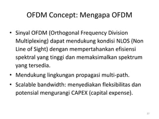 OFDM Concept: Mengapa OFDM

• Sinyal OFDM (Orthogonal Frequency Division
  Multiplexing) dapat mendukung kondisi NLOS (Non
  Line of Sight) dengan mempertahankan efisiensi
  spektral yang tinggi dan memaksimalkan spektrum
  yang tersedia.
• Mendukung lingkungan propagasi multi-path.
• Scalable bandwidth: menyediakan fleksibilitas dan
  potensial mengurangi CAPEX (capital expense).


                                                      37
 
