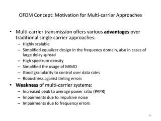 OFDM Concept: Motivation for Multi-carrier Approaches


• Multi-carrier transmission offers various advantages over
  traditional single carrier approaches:
   – Highly scalable
   – Simplified equalizer design in the frequency domain, also in cases of
     large delay spread
   – High spectrum density
   – Simplified the usage of MIMO
   – Good granularity to control user data rates
   – Robustness against timing errors
• Weakness of multi-carrier systems:
   – Increased peak to average power ratio (PAPR)
   – Impairments due to impulsive noise
   – Impairments due to frequency errors

                                                                             44
 