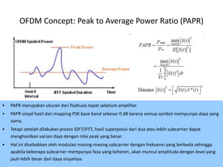OFDM Concept: Peak to Average Power Ratio (PAPR)




•   PAPR merupakan ukuran dari fluktuasi tepat sebelum amplifier.
•   PAPR sinyal hasil dari mapping PSK base band sebesar 0 dB karena semua symbol mempunyai daya yang
    sama.
•   Tetapi setelah dilakukan proses IDFT/IFFT, hasil superposisi dari dua atau lebih subcarrier dapat
    menghasilkan variasi daya dengan nilai peak yang besar.
•   Hal ini disebabkan oleh modulasi masing-masing subcarrier dengan frekuensi yang berbeda sehingga
    apabila beberapa subcarrier mempunyai fasa yang koheren, akan muncul amplituda dengan level yang
    jauh lebih besar dari daya sinyalnya.                                                        45
 