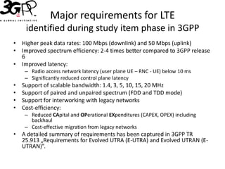 Major requirements for LTE
     identified during study item phase in 3GPP
• Higher peak data rates: 100 Mbps (downlink) and 50 Mbps (uplink)
• Improved spectrum efficiency: 2-4 times better compared to 3GPP release
  6
• Improved latency:
     – Radio access network latency (user plane UE – RNC - UE) below 10 ms
     – Significantly reduced control plane latency
•   Support of scalable bandwidth: 1.4, 3, 5, 10, 15, 20 MHz
•   Support of paired and unpaired spectrum (FDD and TDD mode)
•   Support for interworking with legacy networks
•   Cost-efficiency:
     – Reduced CApital and OPerational EXpenditures (CAPEX, OPEX) including
       backhaul
     – Cost-effective migration from legacy networks
• A detailed summary of requirements has been captured in 3GPP TR
  25.913 „Requirements for Evolved UTRA (E-UTRA) and Evolved UTRAN (E-
  UTRAN)”.
 