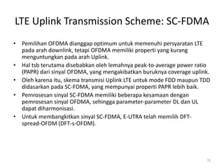 LTE Uplink Transmission Scheme: SC-FDMA
• Pemilihan OFDMA dianggap optimum untuk memenuhi persyaratan LTE
  pada arah downlink, tetapi OFDMA memiliki properti yang kurang
  menguntungkan pada arah Uplink.
• Hal tsb terutama disebabkan oleh lemahnya peak-to-average power ratio
  (PAPR) dari sinyal OFDMA, yang mengakibatkan buruknya coverage uplink.
• Oleh karena itu, skema transmisi Uplink LTE untuk mode FDD maupun TDD
  didasarkan pada SC-FDMA, yang mempunyai properti PAPR lebih baik.
• Pemrosesan sinyal SC-FDMA memiliki beberapa kesamaan dengan
  pemrosesan sinyal OFDMA, sehingga parameter-parameter DL dan UL
  dapat diharmonisasi.
• Untuk membangkitkan sinyal SC-FDMA, E-UTRA telah memilih DFT-
  spread-OFDM (DFT-s-OFDM).




                                                                      76
 