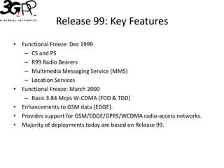 Release 99: Key Features
• Functional Freeze: Dec 1999
   – CS and PS
   – R99 Radio Bearers
   – Multimedia Messaging Service (MMS)
   – Location Services
• Functional Freeze: March 2000
   – Basic 3.84 Mcps W-CDMA (FDD & TDD)
• Enhancements to GSM data (EDGE).
• Provides support for GSM/EDGE/GPRS/WCDMA radio-access networks.
• Majority of deployments today are based on Release 99.
 