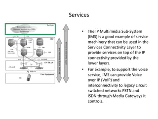 Services

     • The IP Multimedia Sub-System
       (IMS) is a good example of service
       machinery that can be used in the
       Services Connectivity Layer to
       provide services on top of the IP
       connectivity provided by the
       lower layers.
     • For example, to support the voice
       service, IMS can provide Voice
       over IP (VoIP) and
       interconnectivity to legacy circuit
       switched networks PSTN and
       ISDN through Media Gateways it
       controls.
 