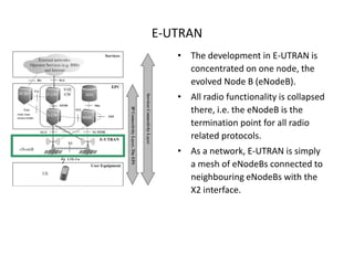 E-UTRAN
   • The development in E-UTRAN is
     concentrated on one node, the
     evolved Node B (eNodeB).
   • All radio functionality is collapsed
     there, i.e. the eNodeB is the
     termination point for all radio
     related protocols.
   • As a network, E-UTRAN is simply
     a mesh of eNodeBs connected to
     neighbouring eNodeBs with the
     X2 interface.
 