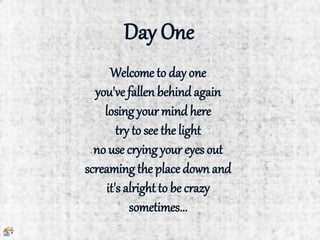 Day One
Welcome to day one
you've fallen behindagain
losing your mindhere
try to see the light
no use crying your eyes out
screaming the place down and
it's alright to be crazy
sometimes...
 