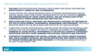TASKS-REFLECTIONS AND PROPOSALS: MAKING VET FIT FOR PURPOSE
1.

POLICIES FOR EDUCATION AND TRAINING, EMPLOYMENT AND SOCIAL WELFARE ARE
INSUFFICIENTLY ‘JOINED-UP’ AND CO-ORDINATED

2.

YOUNG PEOPLE WITH DISADVANTAGED SOCIO- ECONOMIC BACKGROUNDS AND/OR
SPECIAL NEEDS TEND TO BE OVERLY REPRESENTED IN THE VET SCHOOLS; DESPITE
THE GREATER NEEDS OF THESE YOUNG PEOPLE, THE VET SCHOOLS ARE OFTEN
COMPARATIVELY UNDER-RESOURCED AND UNATTRACTIVE

3.

EMPLOYERS AND SOCIAL PARTNERS ARE INADEQUATELY ENGAGED AS PARTNERS IN
VET POLICY DEVELOPMENT, GOVERNANCE, MANAGEMENT AND PROVISION; THIS HAS A
NEGATIVE IMPACT ON THE RELEVANCE AND STATUS OF VET QUALIFICATIONS

4.

COMPETENT SCHOOL PROFESSIONALS AND RELEVANT METHODS AND MATERIALS ARE
CRUCIAL FOR THE ATTAINMENT OF QUALITY LEARNING OUTCOMES, YET DISTURBING
NUMBERS OF YOUNG PEOPLE, RESPONDING TO THE PROJECT SURVEYS, EXPRESSED
DISSATISFACTION WITH THEIR LEARNING FACILITATORS, CONTEXTS AND CONTENTS

5.

SUPPORTIVE FRAMEWORKS FOR SCHOOL-LEAVERS, INCLUDING CAREER GUIDANCE
AND JOB PLACEMENT SERVICES, ARE OFTEN INEFFECTUAL AND THERE IS A DEARTH
OF TRACER STUDIES AND RELEVANT RESEARCH TO PROVIDE EVIDENCE FOR POLICY
ACTION TO AMELIORATE THIS

 