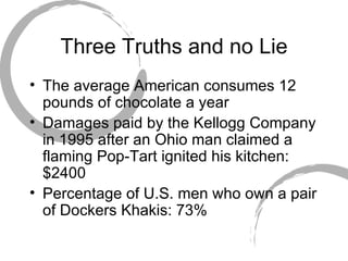 Three Truths and no Lie The average American consumes 12 pounds of chocolate a year Damages paid by the Kellogg Company in 1995 after an Ohio man claimed a flaming Pop-Tart ignited his kitchen: $2400 Percentage of U.S. men who own a pair of Dockers Khakis: 73% 