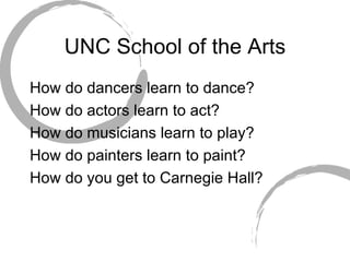 UNC School of the Arts How do dancers learn to dance? How do actors learn to act? How do musicians learn to play? How do painters learn to paint? How do you get to Carnegie Hall? 