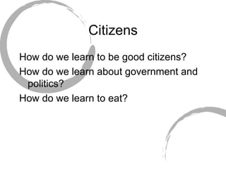 Citizens How do we learn to be good citizens? How do we learn about government and politics? How do we learn to eat? 