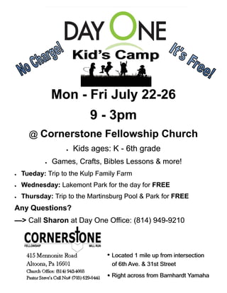 MonMonMon --- Fri July 22Fri July 22Fri July 22---262626
999 --- 3pm3pm3pm
@@@ Cornerstone Fellowship ChurchCornerstone Fellowship ChurchCornerstone Fellowship Church
 Kids ages: KKids ages: KKids ages: K --- 6th grade6th grade6th grade
 Games, Crafts, Bibles Lessons & more!Games, Crafts, Bibles Lessons & more!Games, Crafts, Bibles Lessons & more!
 Tueday:Tueday:Tueday: Trip to the Kulp Family FarmTrip to the Kulp Family FarmTrip to the Kulp Family Farm
 Wednesday:Wednesday:Wednesday: Lakemont Park for the day forLakemont Park for the day forLakemont Park for the day for FREEFREEFREE
 Thursday:Thursday:Thursday: Trip to the Martinsburg Pool & ParkTrip to the Martinsburg Pool & ParkTrip to the Martinsburg Pool & Park forforfor FREEFREEFREE
Any Questions?Any Questions?Any Questions?
———>>> CallCallCall SharonSharonSharon at Day One Office: (814) 949at Day One Office: (814) 949at Day One Office: (814) 949---921092109210
•• Located 1 mile up from intersectionLocated 1 mile up from intersection
of 6th Ave. & 31st Streetof 6th Ave. & 31st Street
•• Right across from Barnhardt YamahaRight across from Barnhardt Yamaha
 