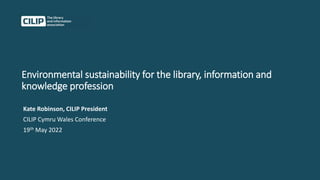 Environmental sustainability for the library, information and
knowledge profession
Kate Robinson, CILIP President
CILIP Cymru Wales Conference
19th May 2022
 