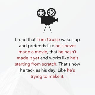 I read that Tom Cruise wakes up
and pretends like he’s never
made a movie, that he hasn’t
made it yet and works like he’s
starting from scratch. That’s how
he tackles his day. Like he’s
trying to make it.
 