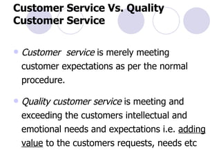 Customer Service Vs. Quality Customer Service Customer  service  is merely meeting customer expectations as per the normal procedure. Quality customer service  is meeting and exceeding the customers intellectual and emotional needs and expectations i.e.  adding value  to the customers requests, needs etc 