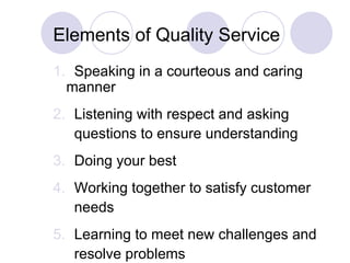 Elements of Quality Service 1.   Speaking in a courteous and caring manner 2.   Listening with respect and asking    questions to ensure understanding 3.   Doing your best 4.   Working together to satisfy customer    needs 5.   Learning to meet new challenges and    resolve problems 