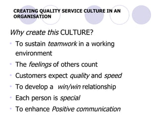 CREATING QUALITY SERVICE CULTURE IN AN ORGANISATION Why create this  CULTURE? To sustain  teamwork  in a working environment  The  feelings  of others count Customers expect  quality  and  speed To develop a  win/win  relationship Each person is  special To enhance  Positive communication   