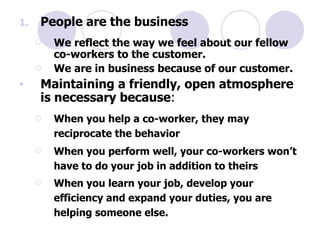 People are the business We reflect the way we feel about our fellow co-workers to the customer. We are in business because of our customer. Maintaining a friendly, open atmosphere is necessary because : When you help a co-worker, they may reciprocate the behavior When you perform well, your co-workers won’t have to do your job in addition to theirs When you learn your job, develop your efficiency and expand your duties, you are helping someone else. 