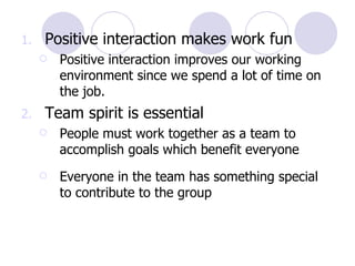 Positive interaction makes work fun Positive interaction improves our working environment since we spend a lot of time on the job.  Team spirit is essential  People must work together as a team to accomplish goals which benefit everyone Everyone in the team has something special to contribute to the group 