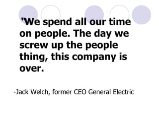 “ We spend all our time on people. The day we screw up the people thing, this company is over.  -Jack Welch, former CEO General Electric 