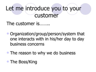 The customer is…….. Organization/group/person/system that one interacts with in his/her day to day business concerns The reason to why we do business The Boss/King Let me introduce you to your  customer 