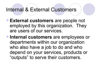Internal & External Customers External customers  are people not employed by this organization.  They are users of our services. Internal customers  are employees or departments within our organization who also have a job to do and who depend on your services, products or “outputs” to serve their customers. 