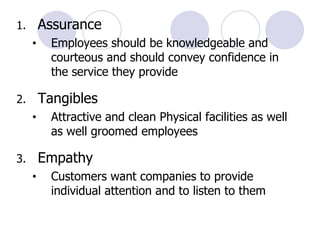 Assurance  Employees should be knowledgeable and courteous and should convey confidence in the service they provide Tangibles  Attractive and clean Physical facilities as well as well groomed employees Empathy Customers want companies to provide individual attention and to listen to them 