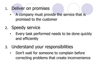 Deliver on promises  A company must provide the service that is promised to the customer Speedy service Every task performed needs to be done quickly and efficiently Understand your responsibilities Don’t wait for someone to complain before correcting problems that create inconvenience 