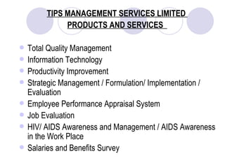 TIPS MANAGEMENT SERVICES LIMITED  PRODUCTS AND SERVICES  Total Quality Management Information Technology Productivity Improvement Strategic Management / Formulation/ Implementation / Evaluation Employee Performance Appraisal System Job Evaluation HIV/ AIDS Awareness and Management / AIDS Awareness in the Work Place Salaries and Benefits Survey  
