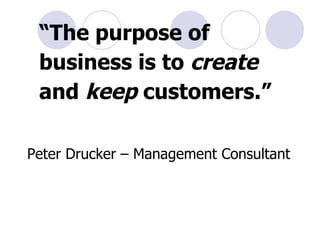 “ The purpose of business is to  create  and  keep  customers.” Peter Drucker – Management Consultant 