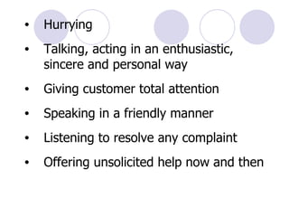 Hurrying Talking, acting in an enthusiastic, sincere and personal way Giving customer total attention Speaking in a friendly manner Listening to resolve any complaint Offering unsolicited help now and then 