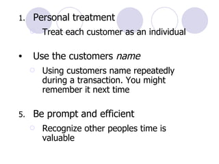Personal treatment Treat each customer as an individual Use the customers  name Using customers name repeatedly during a transaction. You might remember it next time Be prompt and efficient Recognize other peoples time is valuable 