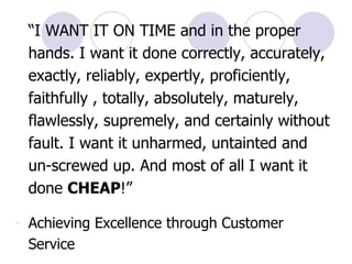 “ I WANT IT ON TIME and in the proper hands. I want it done correctly, accurately, exactly, reliably, expertly, proficiently, faithfully , totally, absolutely, maturely, flawlessly, supremely, and certainly without fault. I want it unharmed, untainted and un-screwed up. And most of all I want it done  CHEAP !” Achieving Excellence through Customer Service   