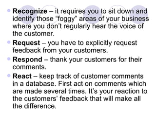 Recognize  – it requires you to sit down and identify those “foggy” areas of your business where you don’t regularly hear the voice of the customer. Request  – you have to explicitly request feedback from your customers. Respond  – thank your customers for their comments. React  – keep track of customer comments in a database. First act on comments which are made several times. It’s your reaction to the customers’ feedback that will make all the difference. 