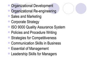 Organizational Development Organizational Re-engineering Sales and Marketing Corporate Strategy ISO 9000 Quality Assurance System Policies and Procedure Writing Strategies for Competitiveness Communication Skills in Business Essential of Management Leadership Skills for Managers 