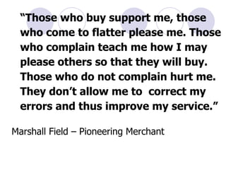 “ Those who buy support me, those who come to flatter please me. Those who complain teach me how I may please others so that they will buy. Those who do not complain hurt me. They don’t allow me to  correct my errors and thus improve my service.” Marshall Field – Pioneering Merchant 