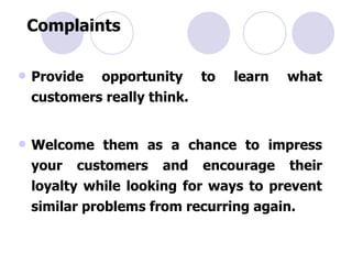 Complaints Provide opportunity to learn what customers really think. Welcome them as a chance to impress your customers and encourage their loyalty while looking for ways to prevent similar problems from recurring again. 