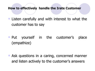 How to effectively  handle the Irate Customer Listen carefully and with interest to what the customer has to say Put yourself in the customer’s place (empathize) Ask questions in a caring, concerned manner and listen actively to the customer’s answers 